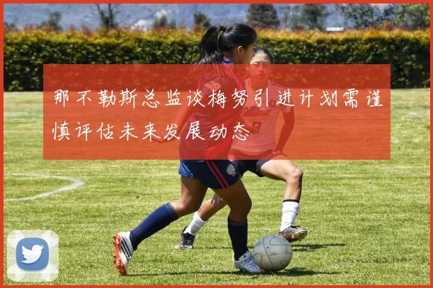 那不勒斯总监谈梅努引进计划需谨慎评估未来发展动态