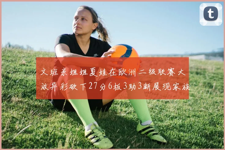 文班亲姐姐夏娃在欧洲二级联赛大放异彩砍下27分6板3助3断展现家族基因实力