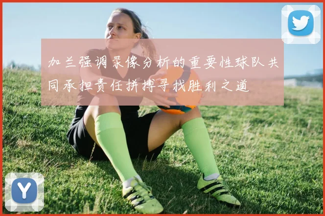 加兰强调录像分析的重要性球队共同承担责任拼搏寻找胜利之道