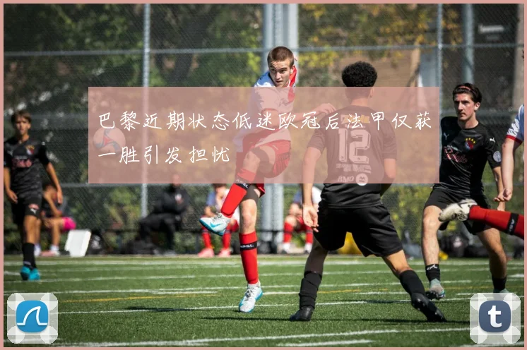巴黎近期状态低迷欧冠后法甲仅获一胜引发担忧