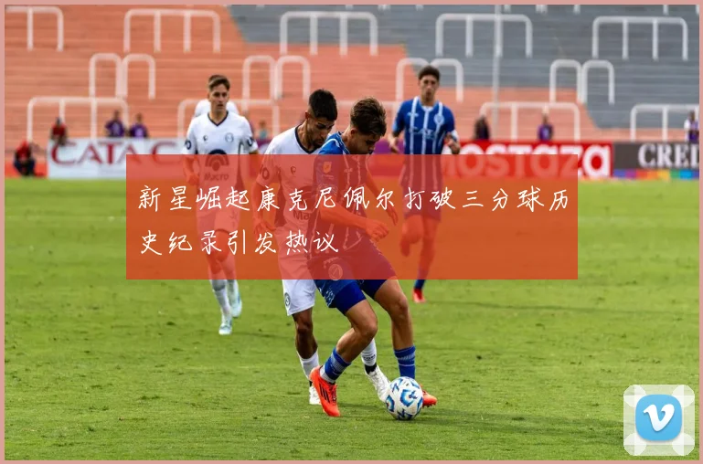 新星崛起康克尼佩尔打破三分球历史纪录引发热议