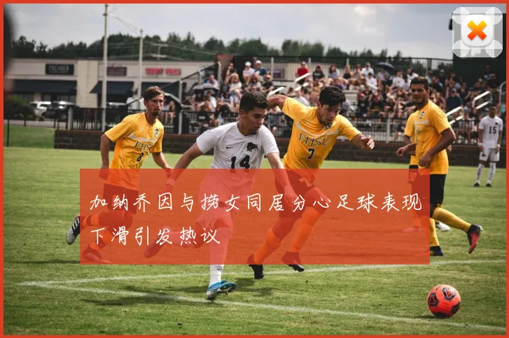 加纳乔因与捞女同居分心足球表现下滑引发热议