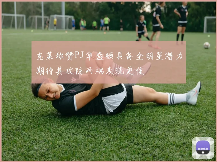克莱称赞PJ华盛顿具备全明星潜力期待其攻防两端表现更佳