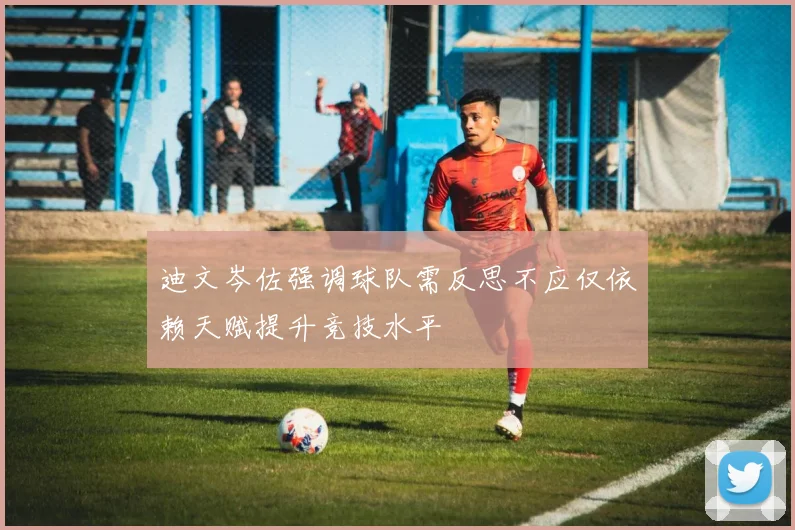 迪文岑佐强调球队需反思不应仅依赖天赋提升竞技水平
