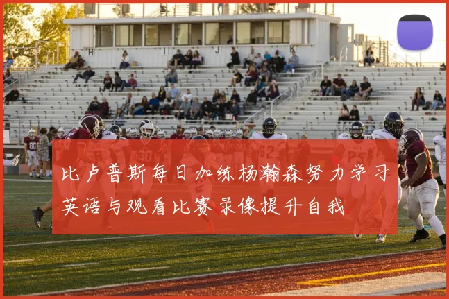 比卢普斯每日加练杨瀚森努力学习英语与观看比赛录像提升自我