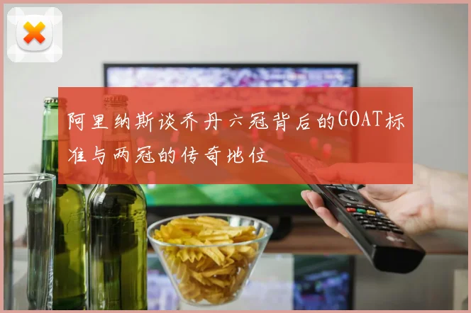 阿里纳斯谈乔丹六冠背后的GOAT标准与两冠的传奇地位