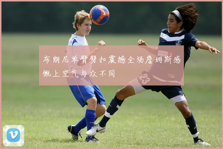 布朗尼单臂劈扣震撼全场詹姆斯感慨上空气与众不同