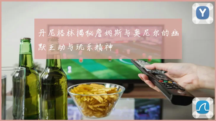 丹尼格林揭秘詹姆斯与奥尼尔的幽默互动与玩乐精神