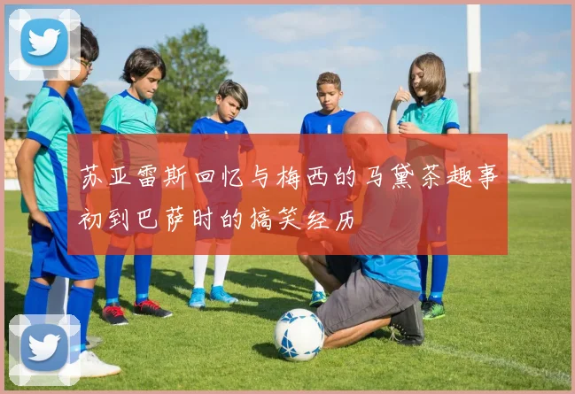 苏亚雷斯回忆与梅西的马黛茶趣事初到巴萨时的搞笑经历
