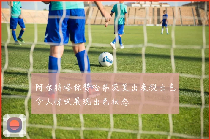 阿尔特塔称赞哈弗茨复出表现出色令人惊叹展现出色状态