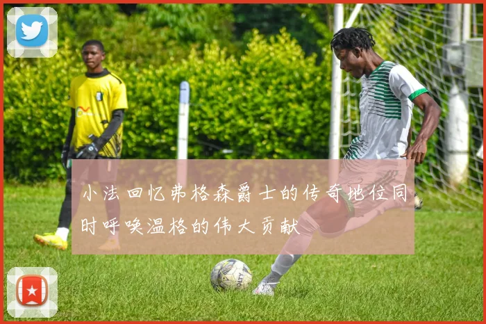 小法回忆弗格森爵士的传奇地位同时呼唤温格的伟大贡献