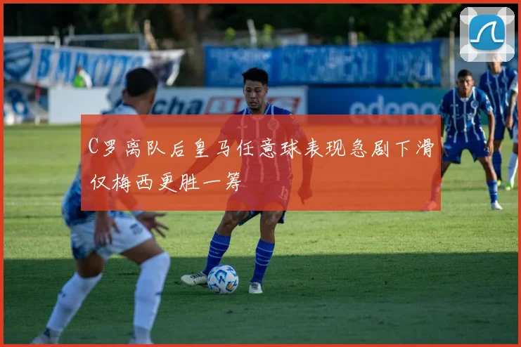 C罗离队后皇马任意球表现急剧下滑仅梅西更胜一筹