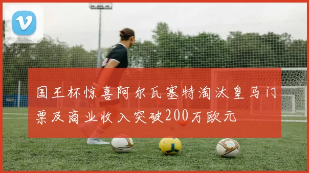 国王杯惊喜阿尔瓦塞特淘汰皇马门票及商业收入突破200万欧元