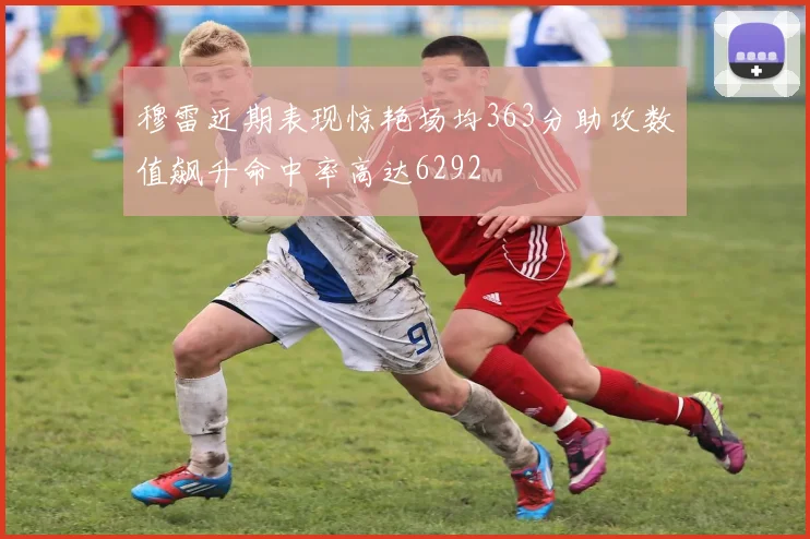 穆雷近期表现惊艳场均363分助攻数值飙升命中率高达6292