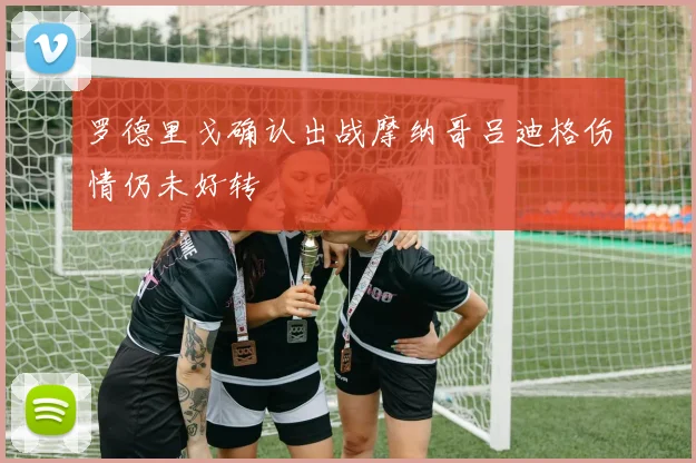 罗德里戈确认出战摩纳哥吕迪格伤情仍未好转