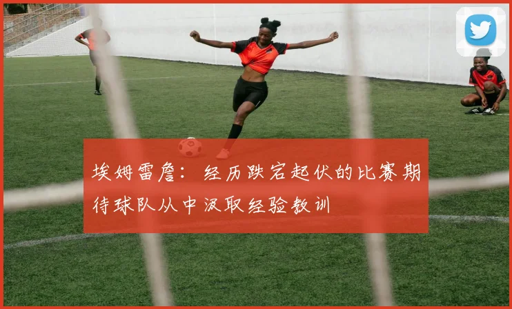 埃姆雷詹：经历跌宕起伏的比赛期待球队从中汲取经验教训