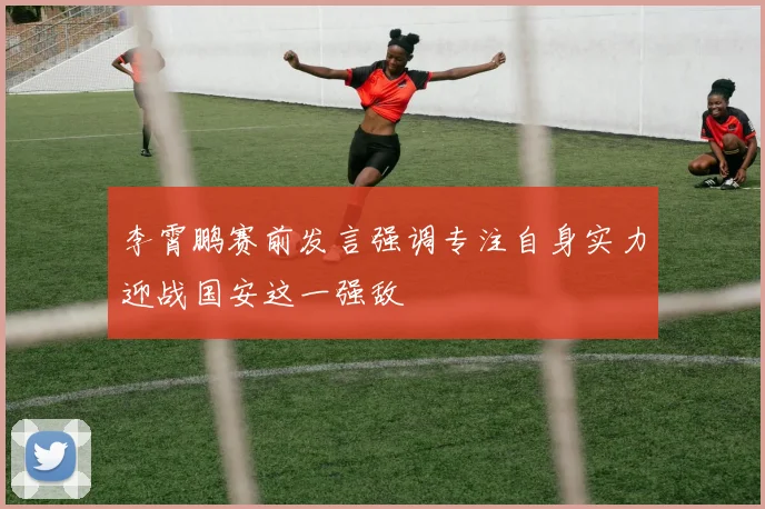 李霄鹏赛前发言强调专注自身实力迎战国安这一强敌