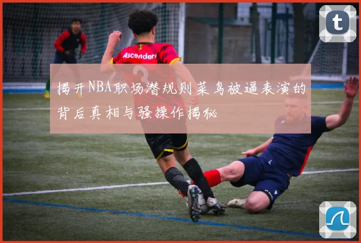 揭开NBA职场潜规则菜鸟被逼表演的背后真相与骚操作揭秘