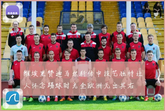 维埃里赞迪马尔科传中技艺独特让人怀念踢球时光全欧洲无出其右