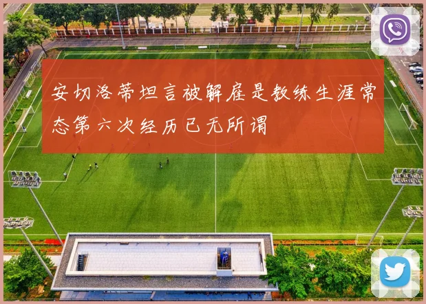 安切洛蒂坦言被解雇是教练生涯常态第六次经历已无所谓