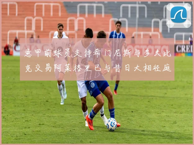 意甲前球员支持希门尼斯与多夫比克交易阿莱格里已与昔日大相径庭