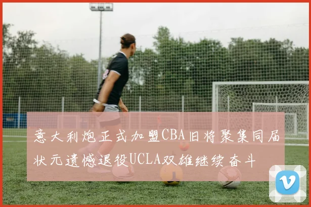意大利炮正式加盟CBA旧将聚集同届状元遗憾退役UCLA双雄继续奋斗