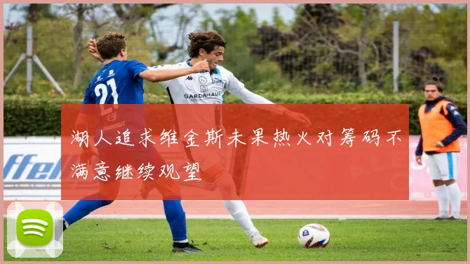 湖人追求维金斯未果热火对筹码不满意继续观望