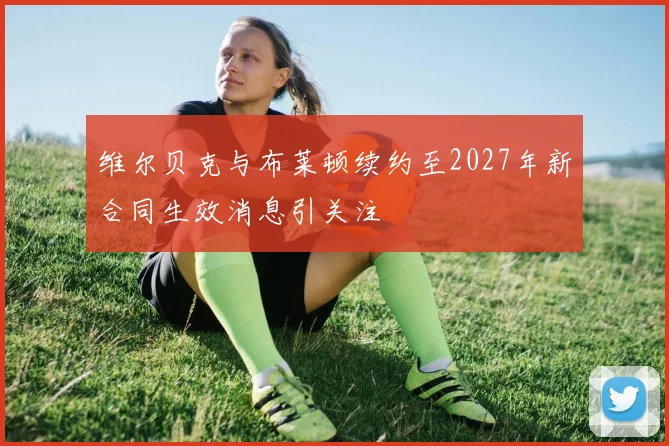维尔贝克与布莱顿续约至2027年新合同生效消息引关注