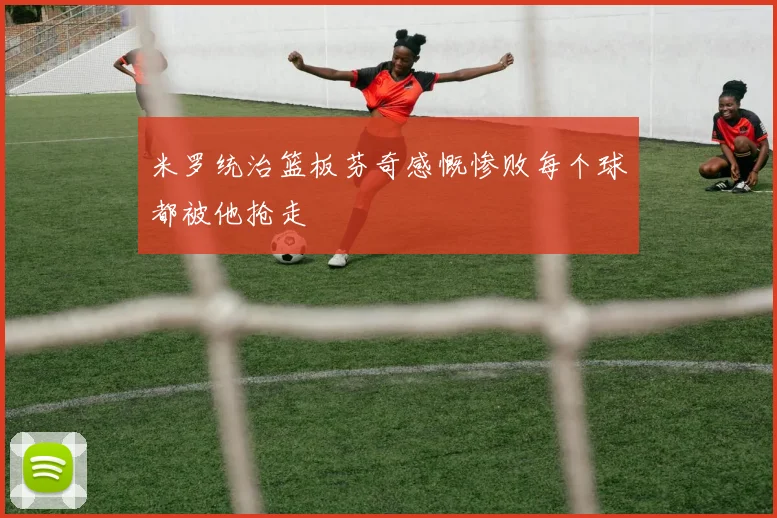 米罗统治篮板芬奇感慨惨败每个球都被他抢走