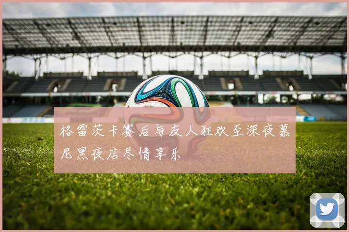 格雷茨卡赛后与友人狂欢至深夜慕尼黑夜店尽情享乐