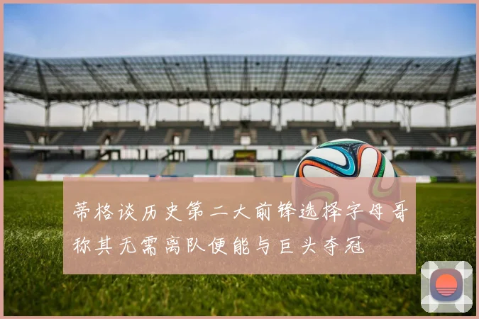 蒂格谈历史第二大前锋选择字母哥称其无需离队便能与巨头夺冠