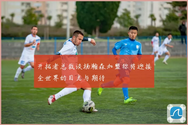 开拓者总裁谈杨瀚森加盟称将迎接全世界的目光与期待