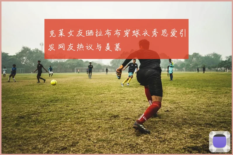 克莱女友晒拉布布穿球衣秀恩爱引发网友热议与羡慕