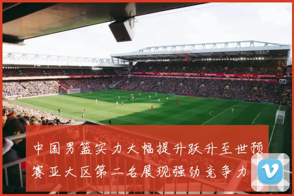 中国男篮实力大幅提升跃升至世预赛亚大区第二名展现强劲竞争力